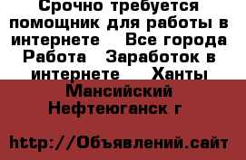 Срочно требуется помощник для работы в интернете. - Все города Работа » Заработок в интернете   . Ханты-Мансийский,Нефтеюганск г.